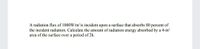 A radiation flux of 1000W/m2 is incident upon a surface that absorbs 80 percent of
the incident radiation. Calculate the amount of radiation energy absorbed by a 4-m?
area of the surface over a period of 2h.
