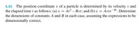 1.11 The position coordinate x of a particle is determined by its velocity v and
the elapsed time t as follows: (a) x = At? – Bvt; and (b) x = Avte-B1. Determine
the dimensions of constants A and B in each case, assuming the expressions to be
dimensionally correct.
