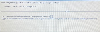 Form a polynomial f(x) with real coefficients having the given degree and zeros.
Degree 4, zeros: -4+5i, 5 multiplicity 2
CRODER
Let a represent the leading coefficient. The polynomial is f(x)= a(
(Type an expression using x as the variable. Use integers or fractions for any numbers in the expression Simplify your answer.)