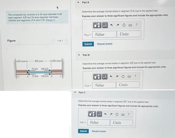 The composite bar consists of a 22-mm-diameter A-36
steel segment AB and 54-mm-diameter red brass
C83400 end segments DA and CB. (Egure 1)
Figure
-250 mm-
500 mm -
75 KN 100 KN.
(1 of 1
-250 mm-
A 75 KN 100 KN B
Part A
Determine the average normal stress in segment DA due to the applied load.
Express your answer to three significant figures and include the appropriate units.
HÅ
DA Value
Submit
Part B
GAB
Part C
Request Answer
Determine the average normal stress in segment AB due to the applied load
Express your answer to three significant figures and include the appropriate units.
Submit
Value
Units
Value
Request Acer
Units
Determine the average normal stress in segment BC due to the applied load
Express your answer to three significant figures and include the appropriate units.
?
Units
?