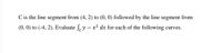 C is the line segment from (4, 2) to (0, 0) followed by the line segment from
(0, 0) to (-4, 2). Evaluate ſ.y – x² ds for each of the following curves.
