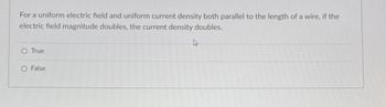 **Question:**

For a uniform electric field and uniform current density both parallel to the length of a wire, if the electric field magnitude doubles, the current density doubles.

- ○ True
- ○ False

**Explanation:**

This statement is related to Ohm's Law, which states that the current density \( J \) is directly proportional to the electric field \( E \) in a conductor, with the relation given by \( J = \sigma E \), where \( \sigma \) is the conductivity of the material. Therefore, if the electric field magnitude doubles, the current density also doubles, assuming the material's conductivity remains constant.