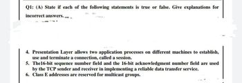 Q1: (A) State if each of the following statements is true or false. Give explanations for
incorrect answers. =
4. Presentation Layer allows two application processes on different machines to establish,
use and terminate a connection, called a session.
5. The16-bit sequence number field and the 16-bit acknowledgment number field are used
by the TCP sender and receiver in implementing a reliable data transfer service.
6. Class E addresses are reserved for multicast groups.