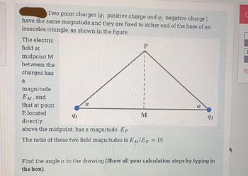 Two point charges (q1 positive charge and q2 negative charge)
have the same magnitude and they are fixed to either end of the base of an
isosceles triangle, as shown in the figure.
The electric
field at
midpoint M
between the
charges has
a
magnitude
EM, and
that at point
P, located
a
P
q1
directly
above the midpoint, has a magnitude Ep.
The ratio of these two field magnitudes is EM/Ep = 19
M
a
92
Find the angle a in the drawing (Show all your calculation steps by typing in
the box).
Fi