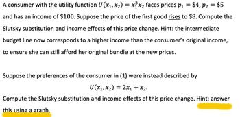 A consumer with the utility function U(x₁, x₂) = x³x₂ faces prices p₁ = $4, P₂ = $5
and has an income of $100. Suppose the price of the first good rises to $8. Compute the
Slutsky substitution and income effects of this price change. Hint: the intermediate
budget line now corresponds to a higher income than the consumer's original income,
to ensure she can still afford her original bundle at the new prices.
Suppose the preferences of the consumer in (1) were instead described by
U (x₁, x₂) = 2x₁ + x₂.
Compute the Slutsky substitution and income effects of this price change. Hint: answer
this using a graph.