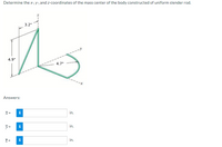 Determine the x-, y-, and z-coordinates of the mass center of the body constructed of uniform slender rod.
3.2"
4.9"
4.7"
--x
Answers:
i
in.
y =
i
in.
in.
12
IN
