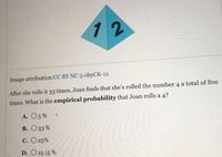 12
Image attribution:CC BY NC 3.obyCK-12
After she rolls it 33 times, Joan finds that she's rolled the number 4 a total of five
times. What is the empirical probability that Joan rolls a 4?
А. О5 %
В. Оз3 %
С. О25%
D. O 15.15 %
