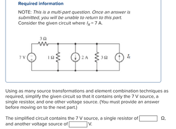 Required information
NOTE: This is a multi-part question. Once an answer is
submitted, you will be unable to return to this part.
Consider the given circuit where /x = 7 A.
352
7V
TO THE OTHER OF
12 A
352
Using as many source transformations and element combination techniques as
required, simplify the given circuit so that it contains only the 7 V source, a
single resistor, and one other voltage source. (You must provide an answer
before moving on to the next part.)
The simplified circuit contains the 7 V source, a single resistor of
and another voltage source of
V.
Ω,