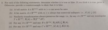 3. For each of the following statements, determine whether it is true or false. If you think it is true, prove it.
Otherwise, provide a counterexample to show that it is false.
(a) A tall matrix A E Rmxn with m> n can never be onto.
(b) A fat matrix A € Rmxn with m <n always has nontrivial nullspace, i.e., N(A) 2 {0}.
(c) Similarity transformation always preserves the range, i.e., for any A E Rxn and any nonsingular
TERnxn, R(A) = R(T-¹AT).
(d) For any A € Rmxn and any BE RnXP, R(AB) CR(A).
(e) For any A E Rmxn and any CE RPXm, N(A) CN(CA).