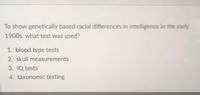 To show genetically based racial differences in intelligence in the early
1900s, what test was used?
1. blood type tests
2. skull measurements
3. IQ tests
4. taxonomic testing
