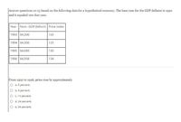 Answer questions 12-13 based on the following data for a hypothetical economy. The base year for the GDP deflator is 1992
and it equaled 100 that year.
Year Nom. GDP (billion) Price index
1993 $4,200
120
1994 $4,300
125
1995 $4,680
130
1996 $4,958
134
From 1992 to 1996, price rose by approximately
a. 5 percent.
b. 9 percent.
C. 14 percent.
d. 24 percent.
e. 34 percent.
