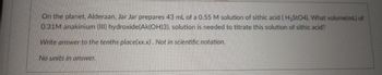 On the planet. Alderaan, Jar Jar prepares 43 mL of a 0.55 M solution of sithic acid (H2StO4). What volume(mL) of
0.31M anakinium (III) hydroxide(Ak(OH)3). solution is needed to titrate this solution of sithic acid?
Write answer to the tenths place(xx.x). Not in scientific notation.
No units in answer.