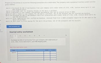 Prepare journal entries to record the following transactions for a retail store. The company uses a perpetual inventory system and the
gross method.
April 2 Purchased $4,000 of merchandise from Lyon Company with credit terms of 2/15, n/60, invoice dated April 2, and
FOB shipping point.
April 3 Paid $350 cash for shipping charges on the April 2 purchase.
April 4 Returned to Lyon Company unacceptable merchandise that had an invoice price of $500.
April 17 Sent a check to Lyon Company for the April 2 purchase, net of the discount and the returned merchandise.
April 18 Purchased $7,300 of merchandise from Frist Corporation with credit terms of 1/10, n/30, invoice dated April 18,
and FOB destination.
April 21 After negotiations over scuffed merchandise, received from Frist a $600 allowance toward the $7,300 owed on the
April 18 purchase.
April 28 Sent check to Frist paying for the April 18 purchase, net of the allowance and the discount.
t
View transaction list
nces
Journal entry worksheet
1
2
3
4 5 6 7
Purchased $4,000 of merchandise from Lyon Company with credit terms of
2/15, n/60, invoice dated April 2, and FOB shipping point.
Note: Enter debits before credits.
Date
April 02
General Journal
Debit
Credit