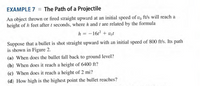 EXAMPLE 7 = The Path of a Projectile
An object thrown or fired straight upward at an initial speed of vo ft/s will reach a
height of h feet after t seconds, where h and t are related by the formula
h = -1612 + Vot
Suppose that a bullet is shot straight upward with an initial speed of 800 ft/s. Its path
is shown in Figure 2.
(a) When does the bullet fall back to ground level?
(b) When does it reach a height of 6400 ft?
(c) When does it reach a height of 2 mi?
(d) How high is the highest point the bullet reaches?
