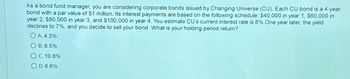 As a bond fund manager, you are considering corporate bonds issued by Changing Universe (CU). Each CU bond is a 4-year
bond with a par value of $1 million. Its interest payments are based on the following schedule: $40,000 in year 1, $60,000 in
year 2, $80,000 in year 3, and $100,000 in year 4. You estimate CU's current interest rate is 8%. One year later, the yield
declines to 7%, and you decide to sell your bond. What is your holding period return?
OA. 4.3%
OB. 8.5%
OC. 10.8%
OD.6.6%