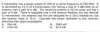 A transmitter has a power output of 10W at a carrier frequency of 250 MHz. It
is connected by 10 m of a transmission line having a loss of 3 dB/100m to an
antenna with a gain of 6 dBi. The receiving antenna is 20 km away and has a
gain of 4 dBi. There is negligible loss in the receiver feedline, but the receiver
is mismatched; the antenna and line are designed for a 50-2 impedance, but
the receiver input is 75-2.
assuming free-space propagation.
А.
Calculate the power delivered to the receiver,
204 nW
В.
2040 nW
С.
2.04 nW
D.
20.4 nW
