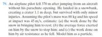 79. An airplane pilot fell 370 m after jumping from an aircraft
without his parachute opening. He landed in a snowbank,
creating a crater 1.1 m deep, but survived with only minor
injuries. Assuming the pilot's mass was 88 kg and his speed
at impact was 45 m/s, estimate: (a) the work done by the
snow in bringing him to rest: (b) the average force exerted
on him by the snow to stop him; and (c) the work done on
him by air resistance as he fell. Model him as a particle.
