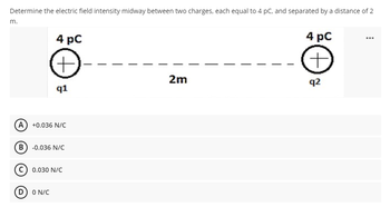 Determine the electric field intensity midway between two charges, each equal to 4 pC, and separated by a distance of 2
m.
4 pC
+
q1
(A) +0.036 N/C
(B) -0.036 N/C
C) 0.030 N/C
(D) ON/C
2m
4 pC
+
q2