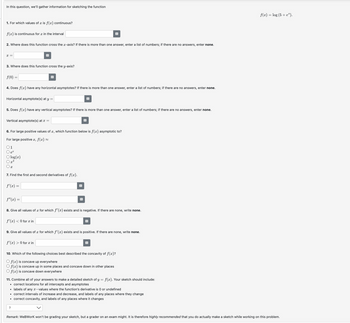 In this question, we'll gather information for sketching the function
1. For which values of a is f(x) continuous?
f(x) is continuous for a in the interval
2. Where does this function cross the x-axis? If there is more than one answer, enter a list of numbers; if there are no answers, enter none.
x =
3. Where does this function cross the y-axis?
f(0) =
4. Does f(x) have any horizontal asymptotes? If there is more than one answer, enter a list of numbers; if there are no answers, enter none.
Horizontal asymptote(s) at y =
5. Does f(x) have any vertical asymptotes? If there is more than one answer, enter a list of numbers; if there are no answers, enter none.
Vertical asymptote(s) at x =
6. For large positive values of x, which function below is f(x) asymptotic to?
For large positive x, f(x) =
○1
○ ea
○ log(2)
Ox
7. Find the first and second derivatives of f(x).
f'(x) =
f" (x) =
#
8. Give all values of x for which f'(x) exists and is negative. If there are none, write none.
f'(x) < 0 for x in
9. Give all values of a for which f'(x) exists and is positive. If there are none, write none.
f'(x) > 0 for x in
B
10. Which of the following choices best described the concavity of f(x)?
Of(x) is concave up everywhere
Of(x) is concave up in some places and concave down in other places
Of(x) is concave down everywhere
11. Combine all of your answers to make a detailed sketch of y = f(x). Your sketch should include:
⚫ correct locations for all intercepts and asymptotes
• labels of any x-values where the function's derivative is 0 or undefined
⚫ correct intervals of increase and decrease, and labels of any places where they change
⚫ correct concavity, and labels of any places where it changes
?
f(x) = log (5+ e*).
Remark: WeBWorK won't be grading your sketch, but a grader on an exam might. It is therefore highly recommended that you do actually make a sketch while working on this problem.