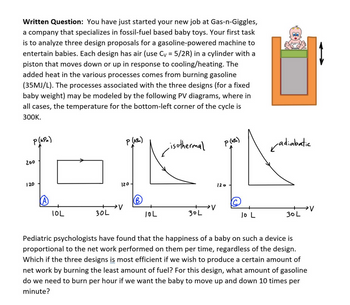 Written Question: You have just started your new job at Gas-n-Giggles,
a company that specializes in fossil-fuel based baby toys. Your first task
is to analyze three design proposals for a gasoline-powered machine to
entertain babies. Each design has air (use C₁ = 5/2R) in a cylinder with a
piston that moves down or up in response to cooling/heating. The
added heat in the various processes comes from burning gasoline
(35MJ/L). The processes associated with the three designs (for a fixed
baby weight) may be modeled by the following PV diagrams, where in
all cases, the temperature for the bottom-left corner of the cycle is
300K.
P(kPa)
200
120
P (KPM)
-isothermal
P(kPa)
✓adiabatic
120
120
(B)
→V
IOL
30L
IOL
30L
V
10 L
30L
Pediatric psychologists have found that the happiness of a baby on such a device is
proportional to the net work performed on them per time, regardless of the design.
Which if the three designs is most efficient if we wish to produce a certain amount of
net work by burning the least amount of fuel? For this design, what amount of gasoline
do we need to burn per hour if we want the baby to move up and down 10 times per
minute?