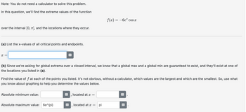 Note: You do not need a calculator to solve this problem.
In this question, we'll find the extreme values of the function
f(x) = −6e cos x
over the interval [0, 1], and the locations where they occur.
(a) List the x-values of all critical points and endpoints.
x =
(b) Since we're asking for global extrema over a closed interval, we know that a global max and a global min are guaranteed to exist, and they'll exist at one of
the locations you listed in (a).
Find the value of f at each of the points you listed. It's not obvious, without a calculator, which values are the largest and which are the smallest. So, use what
you know about graphing to help you determine the values below.
Absolute minimum value:
located at x =
'
Absolute maximum value: 6e^(pi)
located at x = pi
1