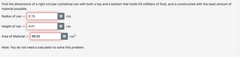 Find the dimensions of a right circular cylindrical can with both a top and a bottom that holds 64 mililiters of fluid, and is constructed with the least amount of
material possible.
Radius of can = 2.15
cm
Height of can =
4.41
Area of Material
88.65
cm
cm²
Note: You do not need a calculator to solve this problem.