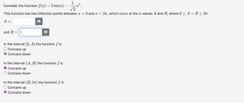 1
Consider the function f(x) = 2 sin(x)·
√2
This function has two inflection points between x = 0 and x = 2, which occur at the z-values A and B, where 0 < A <B≤2π.
A =
and B =
In the interval [0, A) the function f is
Concave up
Concave down
In the interval (A, B) the function fis
Concave up
Concave down
In the interval (B, 2] the function fis
Concave up
Concave down