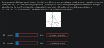In the ammonia (NH3) molecule of the figure, three hydrogen (H) atoms form an equilateral triangle, with the center of the triangle at
distance d = 9.40 × 10−11 m from each hydrogen atom. The nitrogen (N) atom is at the apex of a pyramid, with the three hydrogen
atoms forming the base. The nitrogen-to-hydrogen atomic mass ratio is 13.9, and the nitrogen-to-hydrogen distance is
L = 10.14 × 10-11 m. What are the (a) x and (b) y coordinates of the molecule's center of mass?
(a) Number
Units
(b) Number
N
L
HO
H
d
H
This answer has no units
Units
This answer has no units