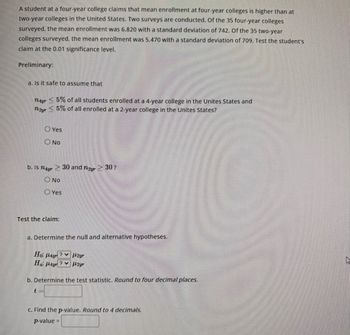 A student at a four-year college claims that mean enrollment at four-year colleges is higher than at
two-year colleges in the United States. Two surveys are conducted. Of the 35 four-year colleges
surveyed, the mean enrollment was 6,820 with a standard deviation of 742. Of the 35 two-year
colleges surveyed, the mean enrollment was 5.470 with a standard deviation of 709. Test the student's
claim at the 0.01 significance level.
Preliminary:
a. Is it safe to assume that
nayr5% of all students enrolled at a 4-year college in the Unites States and
nayr 5% of all enrolled at a 2-year college in the United States?
Yes
ONO
b. Is mar 30 and 2 > 30?
O No
Yes
Test the claim:
a. Determine the null and alternative hypotheses.
Ho: Hayr
Ha Hay
? 2yr
?442yr
b. Determine the test statistic. Round to four decimal places.
c. Find the p-value. Round to 4 decimals.
p-value =
ha