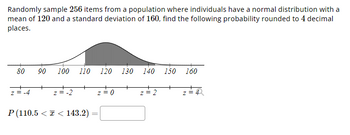 **Problem Statement:**

Randomly sample 256 items from a population where individuals have a normal distribution with a mean of 120 and a standard deviation of 160. Find the following probability rounded to 4 decimal places.

**Graph/Diagram Explanation:**

The diagram is a normal distribution curve representing the sampling distribution of the sample mean. It has a symmetric bell shape centered at the population mean of 120. The x-axis ranges from 80 to 160 with increments of 10. Below the x-axis, the corresponding z-scores are marked:

- z = -4 at x = 80
- z = -2 at x = 100
- z = 0 at x = 120 (mean)
- z = 2 at x = 140
- z = 4 at x = 160

The shaded area under the curve represents the probability of the sample mean falling between the given range.

**Probability Expression:**

\[ P(110.5 < \bar{x} < 143.2) = \]

(Use this space to calculate or provide the probability value using statistical methods or tools.)