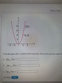 Due in 1 hours, 4
f(x)
(2, 4)
-4-2
2.
4.
From the figure above, find the following limits. If one does not exist, enter "D
lim f(r) =
a.
%3D
b.
lim
f(x) =
%3D
I Do
C.
lim f(z) =
Get Help:
Video
8.
6.
4.
2.
