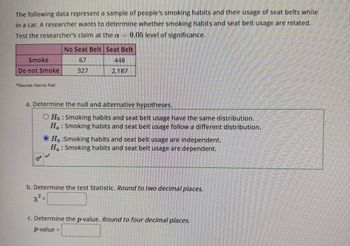 The following data represent a sample of people's smoking habits and their usage of seat belts while
in a car. A researcher wants to determine whether smoking habits and seat belt usage are related.
Test the researcher's claim at the a 0.05 level of significance.
Smoke
Do not Smoke
*Source: Harris Poll
No Seat Belt Seat Belt
67
327
448
2,187
a. Determine the null and alternative hypotheses.
O Ho: Smoking habits and seat belt usage have the same distribution.
Ha: Smoking habits and seat belt usage follow a different distribution.
OH :Smoking habits and seat belt usage are independent.
Ha: Smoking habits and seat belt usage are dependent.
b. Determine the test Statistic. Round to two decimal places.
x² =
c. Determine the p-value. Round to four decimal places.
p-value=