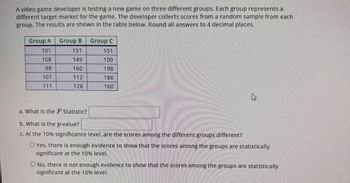 A video game developer is testing a new game on three different groups. Each group represents a
different target market for the game. The developer collects scores from a random sample from each
group. The results are shown in the table below. Round all answers to 4 decimal places.
Group A Group B
101
151
108
149
98
160
107
112
111
126
Group C
101
109
198
186
160
a. What is the F Statistic?
b. What is the p-value?
c. At the 10% signific ce level,
the scores among the
ferent groups different?
O Yes, there is enough evidence to show that the scores among the groups are statistically
significant at the 10% level.
O No, there is not enough evidence to show that the scores among the groups are statistically
significant at the 10% level.