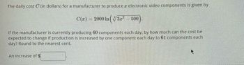 The daily cost C (in dollars) for a manufacturer to produce a electronic video components is given by
C(x) = 2000 ln (√√3x² 00).
If the manufacturer is currently producing 60 components each day, by how much can the cost be
expected to change if production is increased by one component each day to 61 components each
day? Round to the nearest cent.
An increase of $