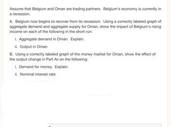 Assume that Belgium and Oman are trading partners. Belgium's economy is currently in
a recession.
A. Belgium now begins to recover from its recession. Using a correctly labeled graph of
aggregate demand and aggregate supply for Oman, show the impact of Belgium's rising
income on each of the following in the short run:
i. Aggregate demand in Oman. Explain.
ii. Output in Oman
B. Using a correctly labeled graph of the money market for Oman, show the effect of
the output change in Part Aii on the following:
i. Demand for money. Explain.
ii. Nominal interest rate
sine in a recession and