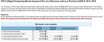 P10-3 (Algo) Comparing Bonds Issued at Par, at a Discount, and at a Premium LO10-2, 10-4, 10-5
On January 1 of this year, Barnett Corporation sold bonds with a face value of $506,500 and a coupon rate of 6 percent. The bonds
mature in 12 years and pay interest annually on December 31. Barnett uses the effective-interest amortization method. Ignore any tax
effects. Each case is independent of the other cases. (FV of $1, PV of $1, FVA of $1, and PVA of $1)
Required:
1. Complete the following table. The interest rates provided are the annual market rate of interest on the date the bonds were issued.
Note: Use appropriate factor(s) from the tables provided. Round your final answers to nearest whole dollar amount.
a. Cash received at issuance
b. Interest expense recorded in Year 1
c. Cash paid for interest in Year 1
d. Cash paid at maturity for bond principal
$
$
$
$
X Answer is not complete.
Case A (6
Case B (7
percent)
percent)
506,500
30,390
30,390 $
506,500 $
Case C (5 percent)
30,390 $
$
506,500
30,390
506,500