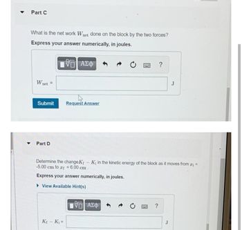 Part C
What is the net work Wnet done on the block by the two forces?
Express your answer numerically, in joules.
VO ΑΣΦ
199 ?
Wnet =
J
Submit
Request Answer
Part D
Determine the change K₁ - K₁ in the kinetic energy of the block as it moves from x₁ =
-5.00 cm to xf = 6.00 cm.
Express your answer numerically, in joules.
View Available Hint(s)
195| ΑΣΦ
?
K₁ - K₁=
J