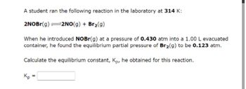 A student ran the following reaction in the laboratory at 314 K:
2NOBr(g) =2NO(g) + Br₂(g)
When he introduced NOBr(g) at a pressure of 0.430 atm into a 1.00 L evacuated
container, he found the equilibrium partial pressure of Br₂(g) to be 0.123 atm.
Calculate the equilibrium constant, Kp, he obtained for this reaction.
Kp
=