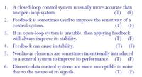 A closed-loop control system is usually more accurate than
an open-loop system.
2. Feedback is sometimes used to improve the sensitivity of a
control system.
1.
(T) (F)
(T) (F)
If an open-loop system is unstable, then applying feedback
will always improve its stability.
3.
(T) (F)
4. Feedback can cause instability.
(T) (F)
5. Nonlinear elements are sometimes intentionally introduced
to a control system to improve its performance. (T) (F)
6. Discrete-data control systems are more susceptible to noise
due to the nature of its signals.
(T) (F)
