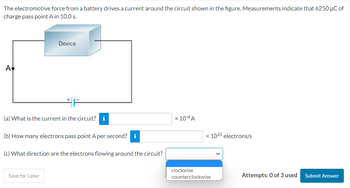 The electromotive force from a battery drives a current around the circuit shown in the figure. Measurements indicate that 6250 µC of
charge pass point A in 10.0 s.
A
Device
(a) What is the current in the circuit? i
(b) How many electrons pass point A per second? i
(c) What direction are the electrons flowing around the circuit?
Save for Later
x 10-4 A
x 1015 electrons/s
clockwise
counterclockwise
Attempts: 0 of 3 used
Submit Answer