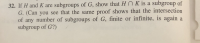 32. If H and K are subgroups of G, show that Hn K is a subgroup of
G. (Can you see that the same proof shows that the intersection
of any number of subgroups of G, finite or infinite, is again a
subgroup of G?)
