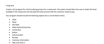 **Using Java for GUI Development**

Create a GUI program for a food ordering process for a restaurant. The system should allow the user to select the food available in the restaurant and calculate the total amount that the customer needs to pay.

Your program should include the following objects but is not limited to them:

- Label
- Panel
- Text field
- Radio button/Check box
- Combo Box
- Button
- Submit button
- Receipt
- Customer information
- Take out/dine in