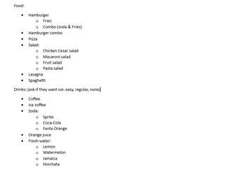 ## Menu Options

### Food:
- **Hamburger**
  - Fries
  - Combo (soda & fries)
- **Hamburger Combo**
- **Pizza**
- **Salad:**
  - Chicken Caesar Salad
  - Macaroni Salad
  - Fruit Salad
  - Pasta Salad
- **Lasagna**
- **Spaghetti**

### Drinks: 
*(Ask if they want ice: easy, regular, none)*

- **Coffee**
- **Iced Coffee**
- **Soda:**
  - Sprite
  - Coca-Cola
  - Fanta Orange
- **Orange Juice**
- **Fresh Water:**
  - Lemon
  - Watermelon
  - Jamaica
  - Horchata

This menu provides a variety of food and drink options, appealing to diverse tastes and preferences.