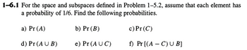 1-6.1 For the space and subspaces defined in Problem 1-5.2, assume that each element has
a probability of 1/6. Find the following probabilities.
a) Pr (A)
b) Pr (B)
c) Pr(C)
d) Pr (AUB)
e) Pr (AUC)
f) Pr [(A C) UB]