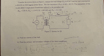 Consider the system shown in Figure 1. Assume the load voltage (VL) is 4720 V and the load consumption
is 80 kVA at 0.85 lagging power factor. The line impedance (Zline) is 4.6+j8.5 2. The parameters of the
14,400/4800-V single-phase transformer referred to the secondary are:
Req=0.95 , Xeq = 1.74 , Re = 48.5 kn, and Xm = 31.1 k.
vp
avs
4.6 +19.52
Zline
Vs ~
P
a:1
ele
rmis
alf
Reais
leee
V₂
zí
S
Figure 1: System for Q1
I wad
a) Find the current of the load.
b) Find the primary and secondary voltages of the ideal transformer.
nuomo I un cucc
+ Bline
Xeq,s
1
V₂²
95,
74-32
1.
VL 4720
Ponerlosture
-> Pont
IL
= V₂ -V₂
Zine