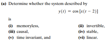 (a) Determine whether the system described by
is
(i) memoryless,
(iii) causal,
(v) time invariant, and
y(t) = cos [x(t - 2)]
(ii) invertible,
(iv) stable,
(vi) linear.