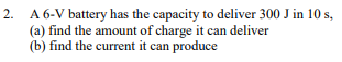 2. A 6-V battery has the capacity to deliver 300 J in 10 s,
(a) find the amount of charge it can deliver
(b) find the current it can produce