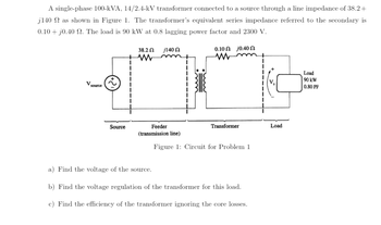 A single-phase 100-kVA, 14/2.4-kV transformer connected to a source through a line impedance of 38.2 +
j140 as shown in Figure 1. The transformer's equivalent series impedance referred to the secondary is
0.10+ jo.40 2. The load is 90 kW at 0.8 lagging power factor and 2300 V.
V source
Source
38.2 Ω j140 Ω
www
Feeder
(transmission line)
010 Ω j040 Ω
www
Transformer
Figure 1: Circuit for Problem 1
a) Find the voltage of the source.
b) Find the voltage regulation of the transformer for this load.
c) Find the efficiency of the transformer ignoring the core losses.
Load
Load
90 kW
0.80 PF