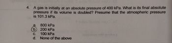 4.
A gas is initially at an absolute pressure of 400 kPa. What is its final absolute
pressure if its volume is doubled? Presume that the atmospheric pressure
is 101.3 kPa.
a.
b.
C.
d.
800 kPa
200 kPa
100 kPa
None of the above
epica on ni