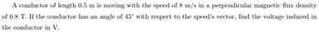 A conductor of length 0.5 m is moving with the speed of 8 m/s in a perpendicular magnetic flux density
of 0.8 T. If the conductor has an angle of 45° with respect to the speed's vector, find the voltage induced in
the conductor in V.